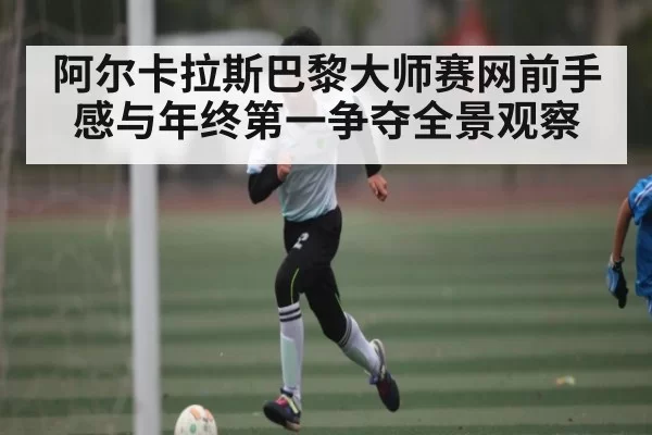 阿尔卡拉斯巴黎大师赛网前手感与年终第一争夺全景观察