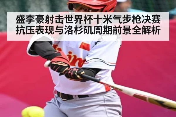 盛李豪射击世界杯十米气步枪决赛抗压表现与洛杉矶周期前景全解析